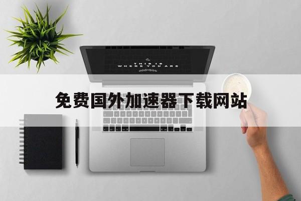 免费国外加速器下载网站_免费国外加速器下载网站推荐
