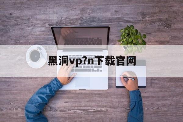 黑洞vp?n下载官网_每天试用一小时vp加速器