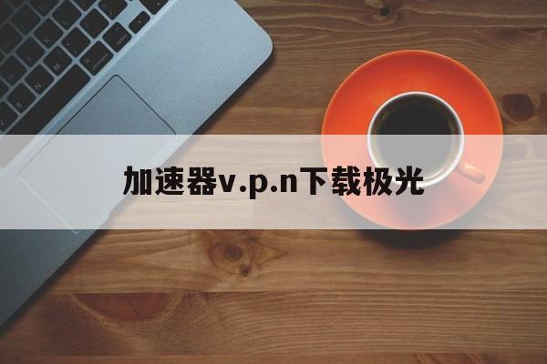 加速器v.p.n下载极光_极光aurora永久加速器