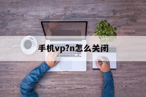 手机vp?n怎么关闭_永久不收费的vp加速器